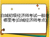 白城初级经济师考试一般在哪里考(白城经济师考点)