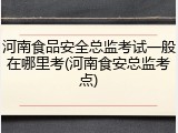 河南食品安全总监考试一般在哪里考(河南食安总监考点)