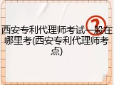 西安专利代理师考试一般在哪里考(西安专利代理师考点)