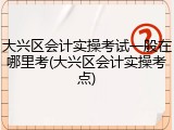大兴区会计实操考试一般在哪里考(大兴区会计实操考点)