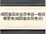 咸阳食品安全员考试一般在哪里考(咸阳食安员考点)