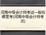 河南中级会计师考试一般在哪里考(河南中级会计师考点)