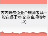 齐齐哈尔企业合规师考试一般在哪里考(企业合规师考点)