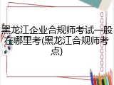 黑龙江企业合规师考试一般在哪里考(黑龙江合规师考点)