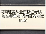 河南证券从业资格证考试一般在哪里考(河南证券考试地点)