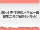 清远中医传统师承考试一般在哪里考(清远师承考点)