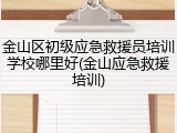 金山区初级应急救援员培训学校哪里好(金山应急救援培训)