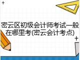 密云区初级会计师考试一般在哪里考(密云会计考点)