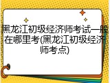 黑龙江初级经济师考试一般在哪里考(黑龙江初级经济师考点)