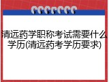 清远药学职称考试需要什么学历(清远药考学历要求)
