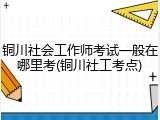 铜川社会工作师考试一般在哪里考(铜川社工考点)