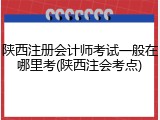 陕西注册会计师考试一般在哪里考(陕西注会考点)
