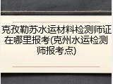 克孜勒苏水运材料检测师证在哪里报考(克州水运检测师报考点)