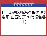 山西助理医师怎么报名培训费用(山西助理医师报名费用)