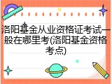 洛阳基金从业资格证考试一般在哪里考(洛阳基金资格考点)