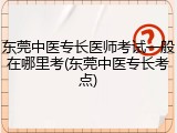 东莞中医专长医师考试一般在哪里考(东莞中医专长考点)
