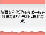 陕西专利代理师考试一般在哪里考(陕西专利代理师考点)