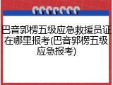 巴音郭楞五级应急救援员证在哪里报考(巴音郭楞五级应急报考)