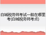 白城税务师考试一般在哪里考(白城税务师考点)