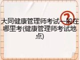 大同健康管理师考试一般在哪里考(健康管理师考试地点)