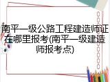 南平一级公路工程建造师证在哪里报考(南平一级建造师报考点)