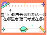 厦门中医专长医师考试一般在哪里考(厦门考点在哪)