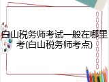 白山税务师考试一般在哪里考(白山税务师考点)