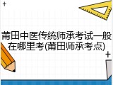 莆田中医传统师承考试一般在哪里考(莆田师承考点)