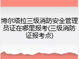 博尔塔拉三级消防安全管理员证在哪里报考(三级消防证报考点)