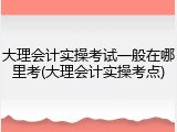 大理会计实操考试一般在哪里考(大理会计实操考点)