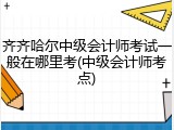 齐齐哈尔中级会计师考试一般在哪里考(中级会计师考点)