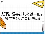 大理初级会计师考试一般在哪里考(大理会计考点)