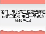 莆田一级公路工程建造师证在哪里报考(莆田一级建造师报考点)