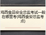 鸡西食品安全总监考试一般在哪里考(鸡西食安总监考点)