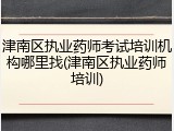 津南区执业药师考试培训机构哪里找(津南区执业药师培训)