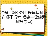 福建一级公路工程建造师证在哪里报考(福建一级建造师报考点)