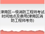 津南区一级消防工程师考试时间地点及费用(津南区消防工程师考务)