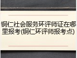 铜仁社会服务环评师证在哪里报考(铜仁环评师报考点)