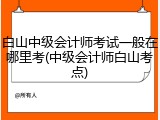 白山中级会计师考试一般在哪里考(中级会计师白山考点)
