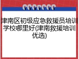 津南区初级应急救援员培训学校哪里好(津南救援培训优选)