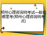 郑州心理咨询师考试一般在哪里考(郑州心理咨询师考点)