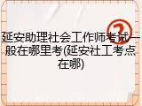 延安助理社会工作师考试一般在哪里考(延安社工考点在哪)