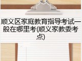 顺义区家庭教育指导考试一般在哪里考(顺义家教委考点)