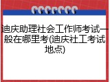 迪庆助理社会工作师考试一般在哪里考(迪庆社工考试地点)