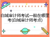 白城审计师考试一般在哪里考(白城审计师考点)