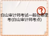 白山审计师考试一般在哪里考(白山审计师考点)