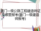 厦门一级公路工程建造师证在哪里报考(厦门一级建造师报考)