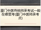 厦门中医传统师承考试一般在哪里考(厦门中医师承考点)