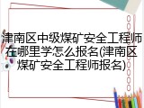 津南区中级煤矿安全工程师在哪里学怎么报名(津南区煤矿安全工程师报名)