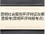 昆明社会服务环评师证在哪里报考(昆明环评师报考点)